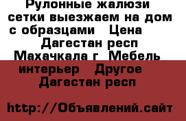 Рулонные жалюзи, сетки выезжаем на дом с образцами › Цена ­ 500 - Дагестан респ., Махачкала г. Мебель, интерьер » Другое   . Дагестан респ.